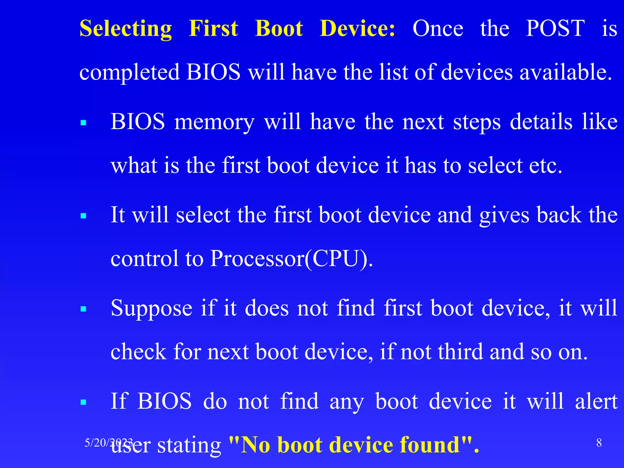 Selecting First Boot Device: Once the POST is
completed BIOS will have the list of devices available.
 BIOS memory will have the next steps details like
what is the first boot device it has to select etc.
 It will select the first boot device and gives back the
control to Processor(CPU).
 Suppose if it does not find first boot device, it will
check for next boot device, if not third and so on.
 If BIOS do not find any boot device it will alert
user stating "No boot device found".
5/20/2023 8
 