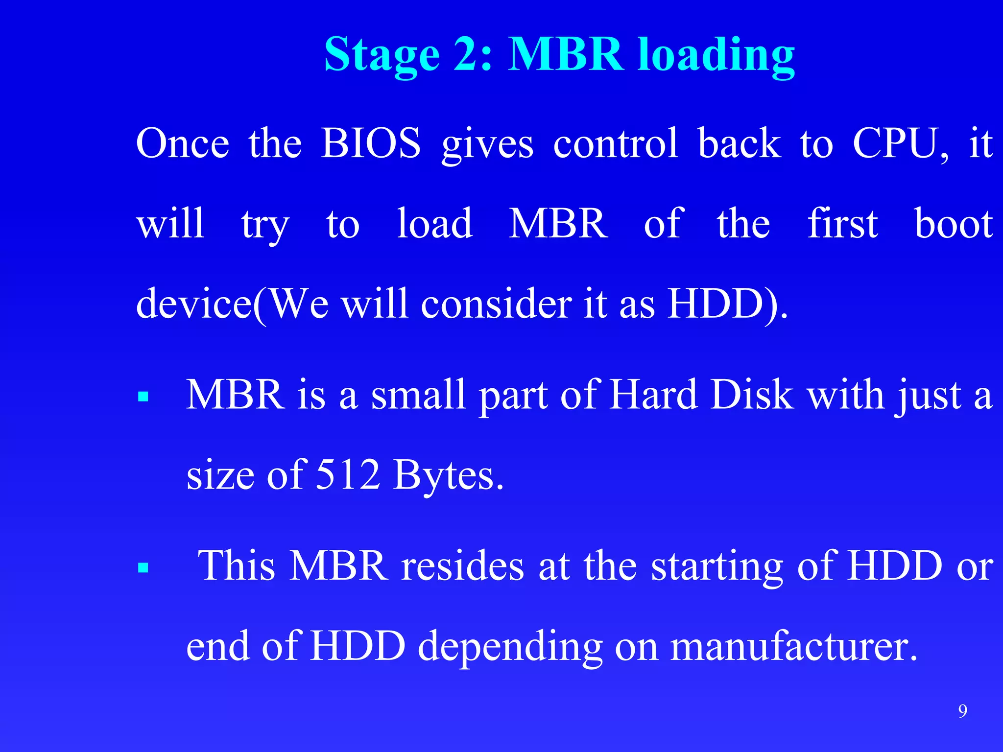 Stage 2: MBR loading
Once the BIOS gives control back to CPU, it
will try to load MBR of the first boot
device(We will consider it as HDD).
 MBR is a small part of Hard Disk with just a
size of 512 Bytes.
 This MBR resides at the starting of HDD or
end of HDD depending on manufacturer.
9
 