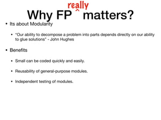 Why FP ^ matters?
• Its about Modularity
• “Our ability to decompose a problem into parts depends directly on our ability
to glue solutions” - John Hughes
• Beneﬁts
• Small can be coded quickly and easily.
• Reusability of general-purpose modules.
• Independent testing of modules.
really
 
