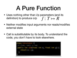 • Uses nothing other than i/p parameters (and its
deﬁnition) to produce o/p 

• Neither modiﬁes input arguments nor reads/modiﬁes
external state

• Call is substitutable by its body. To understand the
code, you don’t have to look elsewhere.
class Calculator {
// (int, int) -> int
public int add(final int x, final int y) {
return x + y;
}
}
A Pure Function
f : T ↦ R
 