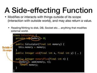 • Modiﬁes or interacts with things outside of its scope
(interaction with outside world), and may also return a value.

• Reading/Writing to disk, DB, Socket etc… anything that modiﬁes
external world.
A Side-effecting Function
class Calculator {
private int memory = 0;
public Calculator(final int memory) {
this.memory = memory;
}
public Integer add(final int x, final int y) { … }
public Integer memoryPlus(final int n) {
memory = add(memory, n);
return memory;
}
}
Outside of
its scope
 