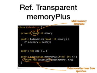 Ref. Transparent
memoryPlus
class Calculator {
private final int memory;
public Calculator(final int memory) {
this.memory = memory;
}
public int add { … }
public Calculator memoryPlus(final int n) {
return new Calculator(add(memory, n));
}
}
Make memory
Immutable
Return new instance from
operation.
 