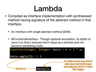 Lambda
Function<Integer, Integer> twice = x -> 2 * x;
twice.apply(3); // 6
It would be have been nice if
some more syntactic sugar
was added by Java8 to make
this happentwice(3);Instead of
• Compiled as interface implementation with synthesised
method having signature of the abstract method in that
interface.

• An interface with single abstract method (SAM).

• @FunctionalInterface - Though optional annotation, its better to
have it so that it ensures that it stays as a lambda and not
become something more.
 