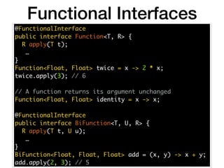 @FunctionalInterface
public interface Function<T, R> {
R apply(T t);
…
}
Function<Float, Float> twice = x -> 2 * x;
twice.apply(3); // 6
// A function returns its argument unchanged
Function<Float, Float> identity = x -> x;
@FunctionalInterface
public interface BiFunction<T, U, R> {
R apply(T t, U u);
…
}
BiFunction<Float, Float, Float> add = (x, y) -> x + y;
add.apply(2, 3); // 5
Functional Interfaces
 