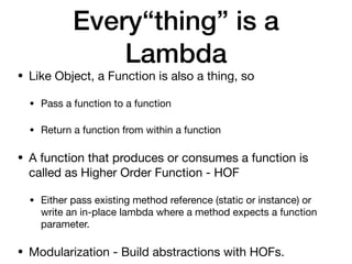 Every“thing” is a
Lambda
• Like Object, a Function is also a thing, so

• Pass a function to a function

• Return a function from within a function

• A function that produces or consumes a function is
called as Higher Order Function - HOF

• Either pass existing method reference (static or instance) or
write an in-place lambda where a method expects a function
parameter.

• Modularization - Build abstractions with HOFs.
 