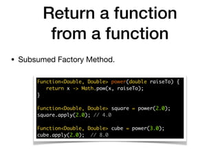Return a function
from a function
• Subsumed Factory Method.
Function<Double, Double> power(double raiseTo) {
return x -> Math.pow(x, raiseTo);
}
Function<Double, Double> square = power(2.0);
square.apply(2.0); // 4.0
Function<Double, Double> cube = power(3.0);
cube.apply(2.0); // 8.0
 
