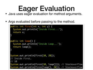 Eager Evaluation
• Java uses eager evaluation for method arguments. 

• Args evaluated before passing to the method.
public int first(int x, int y) { 
System.out.println("Inside First..."); 
return x; 
}
public int loop() { 
System.out.println("Inside Loop..."); 
return loop(); 
} 
System.out.println(first(10, 20));
// Inside First…
// 10 
System.out.println(first(10, loop())); // Stackoverflow 
System.out.println(first(loop(), 20)); // Stackoverflow
 