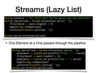 Streams (Lazy List)
String sentence = "all mimsy were the borogoves and the momeraths"; 
String capitalized = Stream.of(sentence.split(" ")) 
.filter(word -> word.length() < 4) 
.map(String::toUpperCase) 
.collect(Collectors.joining(" ")); 
 
System.out.println(capitalized);
String capitalized = Stream.of(sentence.split(" ")) 
.peek(word -> System.out.println("Filter = " + word)) 
.filter(word -> word.length() < 4) 
.peek(word -> System.out.println("Map = " + word)) 
.map(String::toUpperCase) 
.collect(Collectors.joining(" ")); 
System.out.println(capitalized);
• One Element at a time passes through the pipeline
 