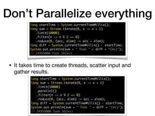 Don’t Parallelize everything
• It takes time to create threads, scatter input and
gather results.
long startTime = System.currentTimeMillis(); 
long sum = Stream.iterate(0, x -> x + 1) 
.limit(10000) 
.filter(n -> n % 2 == 0) 
.reduce(0, (acc, elem) -> acc + elem); 
long diff = System.currentTimeMillis() - startTime; 
System.out.println(sum + " Took " + diff + “(ms)");
// 24995000 Took 36(ms)
long startTime = System.currentTimeMillis(); 
long sum = Stream.iterate(0, x -> x + 1) 
.limit(10000) 
.parallel() 
.filter(n -> n % 2 == 0) 
.reduce(0, (acc, elem) -> acc + elem); 
long diff = System.currentTimeMillis() - startTime; 
System.out.println(sum + " Took " + diff + "(ms)"); 
// 24995000 Took 56(ms)
 
