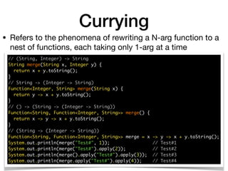 // (String, Integer) -> String 
String merge(String x, Integer y) { 
return x + y.toString(); 
} 
// String -> (Integer -> String) 
Function<Integer, String> merge(String x) { 
return y -> x + y.toString(); 
} 
// () -> (String -> (Integer -> String)) 
Function<String, Function<Integer, String>> merge() { 
return x -> y -> x + y.toString(); 
}
// (String -> (Integer -> String)) 
Function<String, Function<Integer, String>> merge = x -> y -> x + y.toString(); 
System.out.println(merge("Test#", 1)); // Test#1 
System.out.println(merge("Test#").apply(2)); // Test#2 
System.out.println(merge().apply("Test#").apply(3)); // Test#3
System.out.println(merge.apply("Test#").apply(4)); // Test#4
• Refers to the phenomena of rewriting a N-arg function to a
nest of functions, each taking only 1-arg at a time
Currying
 