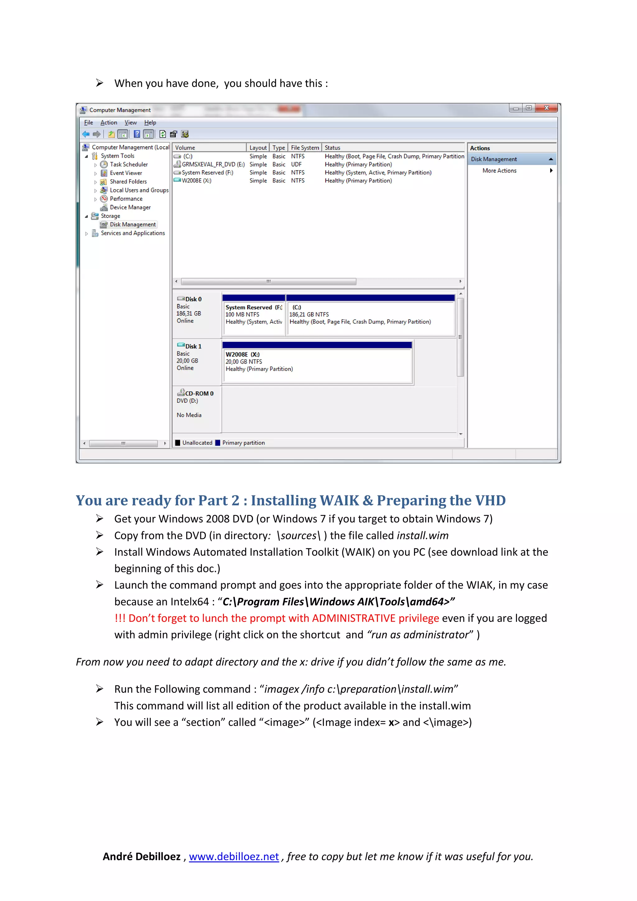  When you have done, you should have this :




You are ready for Part 2 : Installing WAIK & Preparing the VHD
     Get your Windows 2008 DVD (or Windows 7 if you target to obtain Windows 7)
     Copy from the DVD (in directory: sources ) the file called install.wim
     Install Windows Automated Installation Toolkit (WAIK) on you PC (see download link at the
      beginning of this doc.)
     Launch the command prompt and goes into the appropriate folder of the WIAK, in my case
      because an Intelx64 : “C:Program FilesWindows AIKToolsamd64>”
      !!! Don’t forget to lunch the prompt with ADMINISTRATIVE privilege even if you are logged
      with admin privilege (right click on the shortcut and “run as administrator” )

From now you need to adapt directory and the x: drive if you didn’t follow the same as me.

     Run the Following command : “imagex /info c:preparationinstall.wim”
      This command will list all edition of the product available in the install.wim
     You will see a “section” called “<image>” (<Image index= x> and <image>)




     André Debilloez , www.debilloez.net , free to copy but let me know if it was useful for you.
 