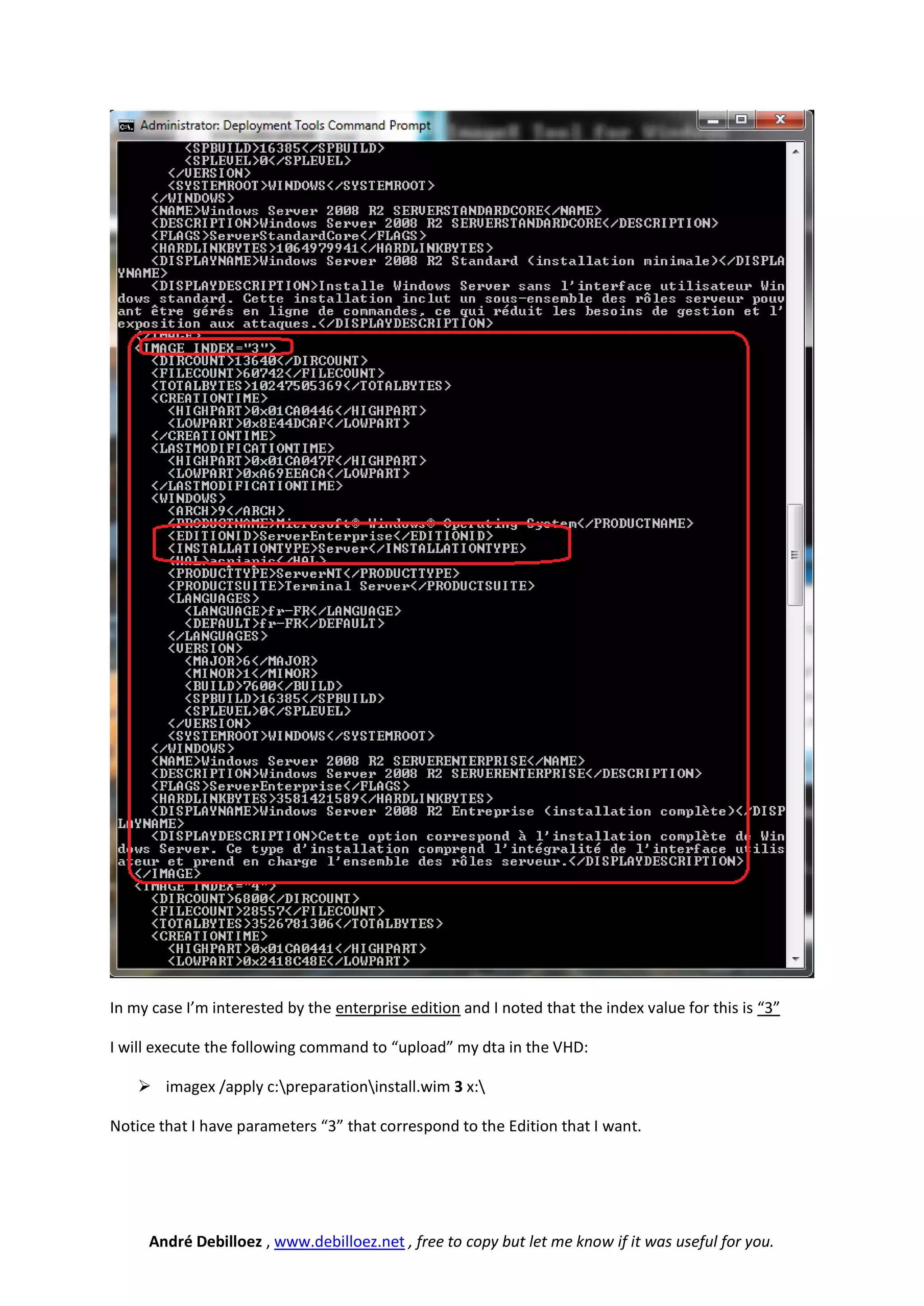 In my case I’m interested by the enterprise edition and I noted that the index value for this is “3”

I will execute the following command to “upload” my dta in the VHD:

     imagex /apply c:preparationinstall.wim 3 x:

Notice that I have parameters “3” that correspond to the Edition that I want.




     André Debilloez , www.debilloez.net , free to copy but let me know if it was useful for you.
 