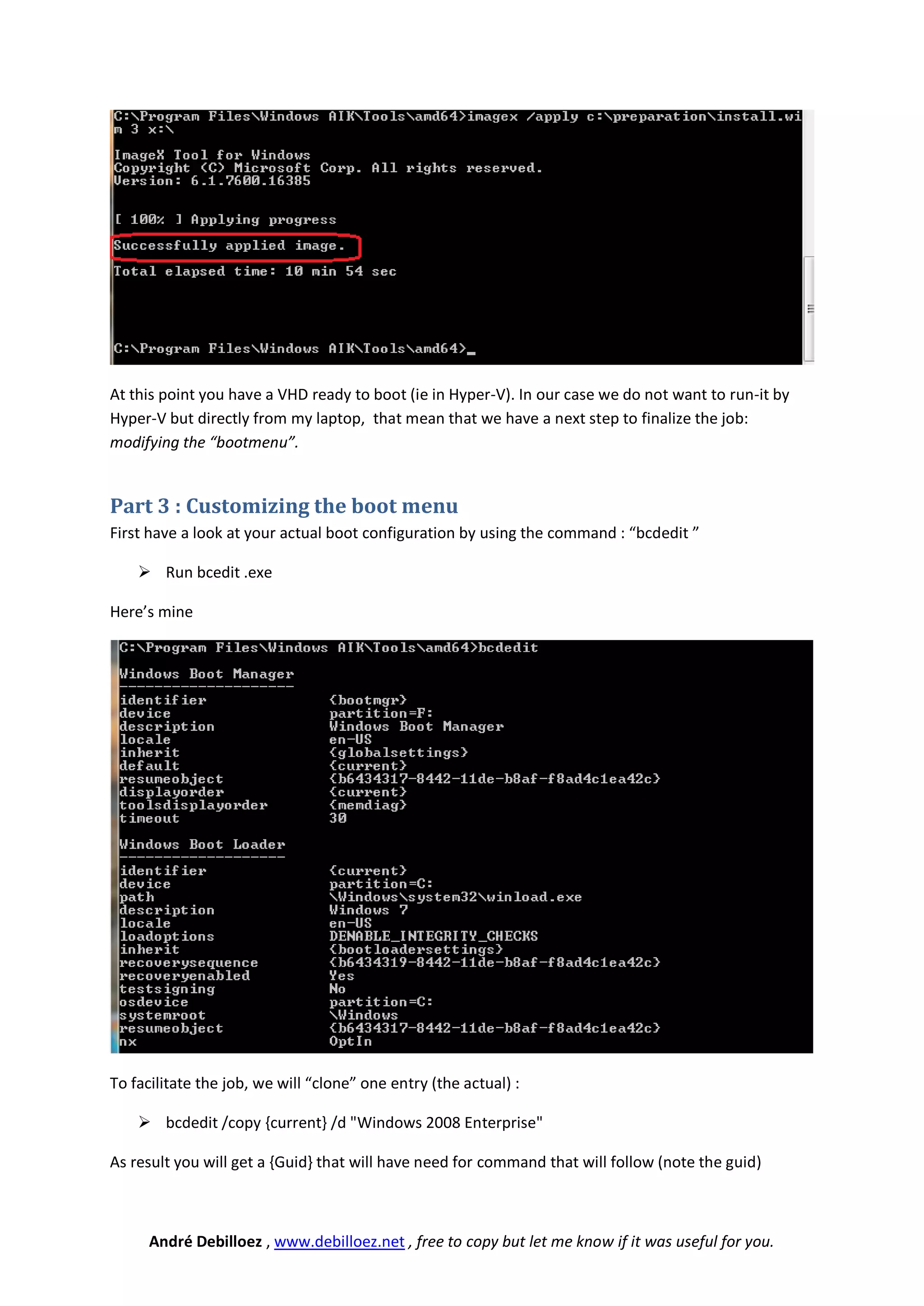 At this point you have a VHD ready to boot (ie in Hyper-V). In our case we do not want to run-it by
Hyper-V but directly from my laptop, that mean that we have a next step to finalize the job:
modifying the “bootmenu”.


Part 3 : Customizing the boot menu
First have a look at your actual boot configuration by using the command : “bcdedit ”

     Run bcedit .exe

Here’s mine




To facilitate the job, we will “clone” one entry (the actual) :

     bcdedit /copy {current} /d "Windows 2008 Enterprise"

As result you will get a {Guid} that will have need for command that will follow (note the guid)



      André Debilloez , www.debilloez.net , free to copy but let me know if it was useful for you.
 