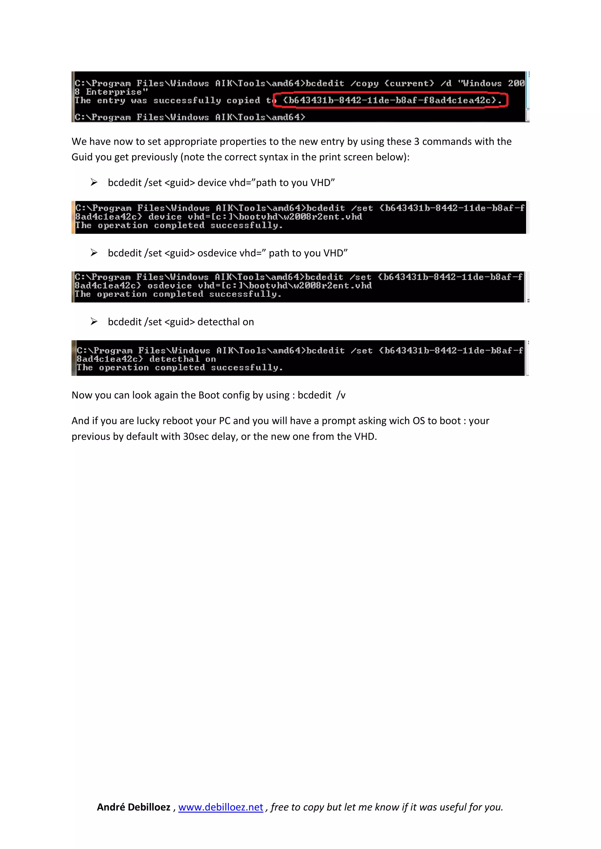 We have now to set appropriate properties to the new entry by using these 3 commands with the
Guid you get previously (note the correct syntax in the print screen below):

    bcdedit /set <guid> device vhd=”path to you VHD”




    bcdedit /set <guid> osdevice vhd=” path to you VHD”




    bcdedit /set <guid> detecthal on




Now you can look again the Boot config by using : bcdedit /v

And if you are lucky reboot your PC and you will have a prompt asking wich OS to boot : your
previous by default with 30sec delay, or the new one from the VHD.




     André Debilloez , www.debilloez.net , free to copy but let me know if it was useful for you.
 