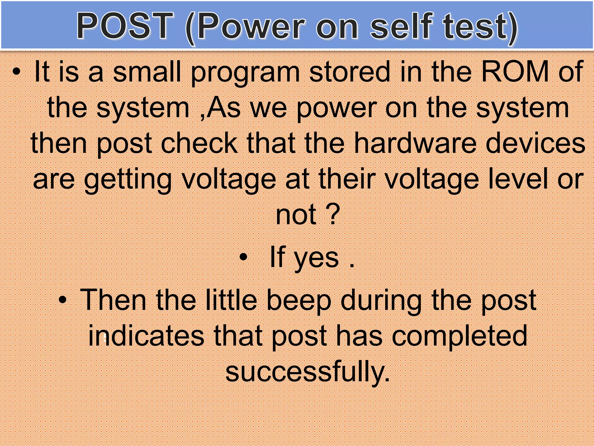 5
• It is a small program stored in the ROM of
the system ,As we power on the system
then post check that the hardware devices
are getting voltage at their voltage level or
not ?
• If yes .
• Then the little beep during the post
indicates that post has completed
successfully.
 