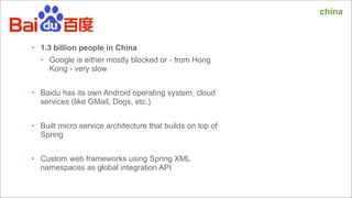 china

• 1.3 billion people in China
• Google is either mostly blocked or - from Hong
Kong - very slow

!
• Baidu has its own Android operating system, cloud
services (like GMail, Dogs, etc.)

!
• Built micro service architecture that builds on top of
Spring

!
• Custom web frameworks using Spring XML
namespaces as global integration API

 