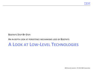 IBM Security Systems | © 2014 IBM Corporation
A LOOK AT LOW-LEVEL TECHNOLOGIES
BOOTKITS STEP-BY-STEP:
AN IN-DEPTH LOOK AT PERSISTENCE MECHANISMS USED BY BOOTKITS
 
