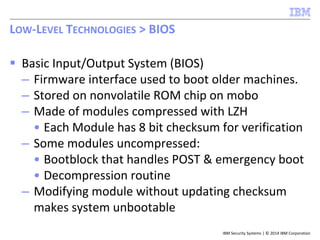 IBM Security Systems | © 2014 IBM Corporation
 Basic Input/Output System (BIOS)
– Firmware interface used to boot older machines.
– Stored on nonvolatile ROM chip on mobo
– Made of modules compressed with LZH
• Each Module has 8 bit checksum for verification
– Some modules uncompressed:
• Bootblock that handles POST & emergency boot
• Decompression routine
– Modifying module without updating checksum
makes system unbootable
LOW-LEVEL TECHNOLOGIES > BIOS
 