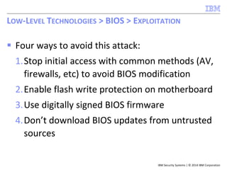 IBM Security Systems | © 2014 IBM Corporation
 Four ways to avoid this attack:
1.Stop initial access with common methods (AV,
firewalls, etc) to avoid BIOS modification
2.Enable flash write protection on motherboard
3.Use digitally signed BIOS firmware
4.Don’t download BIOS updates from untrusted
sources
LOW-LEVEL TECHNOLOGIES > BIOS > EXPLOITATION
 