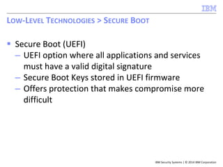 IBM Security Systems | © 2014 IBM Corporation
 Secure Boot (UEFI)
– UEFI option where all applications and services
must have a valid digital signature
– Secure Boot Keys stored in UEFI firmware
– Offers protection that makes compromise more
difficult
LOW-LEVEL TECHNOLOGIES > SECURE BOOT
 