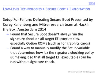 IBM Security Systems | © 2014 IBM Corporation
Setup For Failure: Defeating Secure Boot Presented by
Corey Kallenberg and Mitre research team at Hack In
the Box, Amsterdam 2014
– Found that Secure Boot doesn’t always run the
signature check on all target EFI executables,
especially Option ROMs (such as for graphics cards)
– Found a way to manually modify the Setup variable
that determines how lax the signature checking policy
is; making it so that all target EFI executables can be
run without signature check.
LOW-LEVEL TECHNOLOGIES > SECURE BOOT > EXPLOITATION
 
