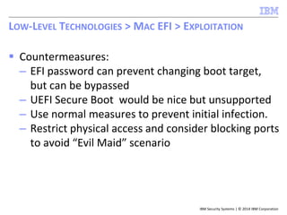 IBM Security Systems | © 2014 IBM Corporation
 Countermeasures:
– EFI password can prevent changing boot target,
but can be bypassed
– UEFI Secure Boot would be nice but unsupported
– Use normal measures to prevent initial infection.
– Restrict physical access and consider blocking ports
to avoid “Evil Maid” scenario
LOW-LEVEL TECHNOLOGIES > MAC EFI > EXPLOITATION
 