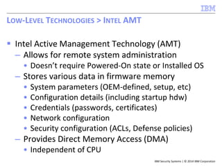 IBM Security Systems | © 2014 IBM Corporation
 Intel Active Management Technology (AMT)
– Allows for remote system administration
• Doesn’t require Powered-On state or Installed OS
– Stores various data in firmware memory
• System parameters (OEM-defined, setup, etc)
• Configuration details (including startup hdw)
• Credentials (passwords, certificates)
• Network configuration
• Security configuration (ACLs, Defense policies)
– Provides Direct Memory Access (DMA)
• Independent of CPU
LOW-LEVEL TECHNOLOGIES > INTEL AMT
 