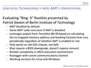 IBM Security Systems | © 2014 IBM Corporation
Evaluating “Ring -3” Rootkits presented by
Patrick Stewin of Berlin Institute of Technology
– AMT disabled by default
– Some AMT code runs even if AMT is disabled
– Leverages exploit from Tereshkin BH 09 based on calculating
the re-mapped memory address and hooking function that runs
periodically regardless of whether AMT is enabled or not.
– Only works on old Q35 chipset, not Q45.
– May require a BIOS downgrade, doesn’t require consent
– Resides completely in ARC4 execution environment
– Keylogger with covert communications channel
– Working versions for Linux and Windows
LOW-LEVEL TECHNOLOGIES > INTEL AMT > EXPLOITATION
 