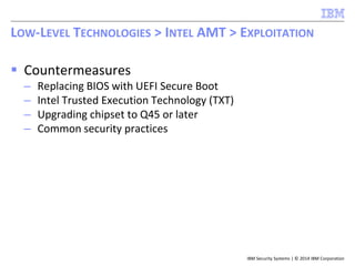 IBM Security Systems | © 2014 IBM Corporation
 Countermeasures
– Replacing BIOS with UEFI Secure Boot
– Intel Trusted Execution Technology (TXT)
– Upgrading chipset to Q45 or later
– Common security practices
LOW-LEVEL TECHNOLOGIES > INTEL AMT > EXPLOITATION
 