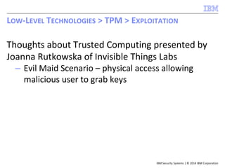 IBM Security Systems | © 2014 IBM Corporation
Thoughts about Trusted Computing presented by
Joanna Rutkowska of Invisible Things Labs
– Evil Maid Scenario – physical access allowing
malicious user to grab keys
LOW-LEVEL TECHNOLOGIES > TPM > EXPLOITATION
 
