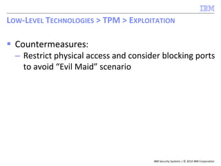 IBM Security Systems | © 2014 IBM Corporation
 Countermeasures:
– Restrict physical access and consider blocking ports
to avoid “Evil Maid” scenario
LOW-LEVEL TECHNOLOGIES > TPM > EXPLOITATION
 