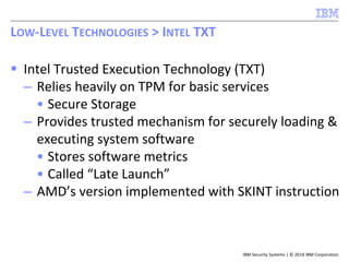 IBM Security Systems | © 2014 IBM Corporation
 Intel Trusted Execution Technology (TXT)
– Relies heavily on TPM for basic services
• Secure Storage
– Provides trusted mechanism for securely loading &
executing system software
• Stores software metrics
• Called “Late Launch”
– AMD’s version implemented with SKINT instruction
LOW-LEVEL TECHNOLOGIES > INTEL TXT
 