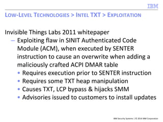 IBM Security Systems | © 2014 IBM Corporation
Invisible Things Labs 2011 whitepaper
– Exploiting flaw in SINIT Authenticated Code
Module (ACM), when executed by SENTER
instruction to cause an overwrite when adding a
maliciously crafted ACPI DMAR table
• Requires execution prior to SENTER instruction
• Requires some TXT heap manipulation
• Causes TXT, LCP bypass & hijacks SMM
• Advisories issued to customers to install updates
LOW-LEVEL TECHNOLOGIES > INTEL TXT > EXPLOITATION
 