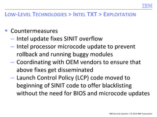 IBM Security Systems | © 2014 IBM Corporation
 Countermeasures
– Intel update fixes SINIT overflow
– Intel processor microcode update to prevent
rollback and running buggy modules
– Coordinating with OEM vendors to ensure that
above fixes get disseminated
– Launch Control Policy (LCP) code moved to
beginning of SINIT code to offer blacklisting
without the need for BIOS and microcode updates
LOW-LEVEL TECHNOLOGIES > INTEL TXT > EXPLOITATION
 
