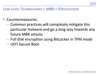 IBM Security Systems | © 2014 IBM Corporation
 Countermeasures:
– Common practices will completely mitigate this
particular malware and go a long way towards any
future MBR attacks
– Full disk encryption using BitLocker in TPM mode
– UEFI Secure Boot
LOW-LEVEL TECHNOLOGIES > MBR > EXPLOITATION
 
