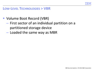 IBM Security Systems | © 2014 IBM Corporation
 Volume Boot Record (VBR)
– First sector of an individual partition on a
partitioned storage device
– Loaded the same way as MBR
LOW-LEVEL TECHNOLOGIES > VBR
 