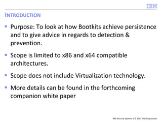 IBM Security Systems | © 2014 IBM Corporation
INTRODUCTION
 Purpose: To look at how Bootkits achieve persistence
and to give advice in regards to detection &
prevention.
 Scope is limited to x86 and x64 compatible
architectures.
 Scope does not include Virtualization technology.
 More details can be found in the forthcoming
companion white paper
 
