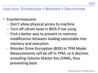 IBM Security Systems | © 2014 IBM Corporation
 Countermeasures
– Don’t allow physical access to machine
– Turn off cdrom boot in BIOS if not using
– Find a better way to prevent in-memory
modification between loading executable into
memory and execution
– Bitocker Drive Encryption (BDE) in TPM Mode:
Measurements will be off in TPM, so it declines
unsealing Volume Master Key (VMK), thus
preventing boot
LOW-LEVEL TECHNOLOGIES > BOOTMGR > EXPLOITATION
 