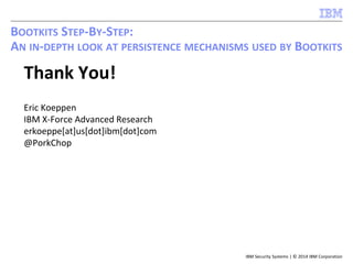 IBM Security Systems | © 2014 IBM Corporation
BOOTKITS STEP-BY-STEP:
AN IN-DEPTH LOOK AT PERSISTENCE MECHANISMS USED BY BOOTKITS
Thank You!
Eric Koeppen
IBM X-Force Advanced Research
erkoeppe[at]us[dot]ibm[dot]com
@PorkChop
 