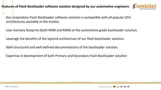 Embitel Technologies International presence:
Our proprietary Flash Bootloader software solution is compatible with all popular CPU
architectures available in the market.
Low memory footprint (both ROM and RAM) of the automotive grade bootloader solution.
Leverage the benefits of the layered architecture of our flash bootloader solution.
Well-structured and well-defined documentations of the bootloader solution.
Expertise in development of both Primary and Secondary Flash Bootloader solution
Features of Flash Bootloader software solution designed by our automotive engineers:
 