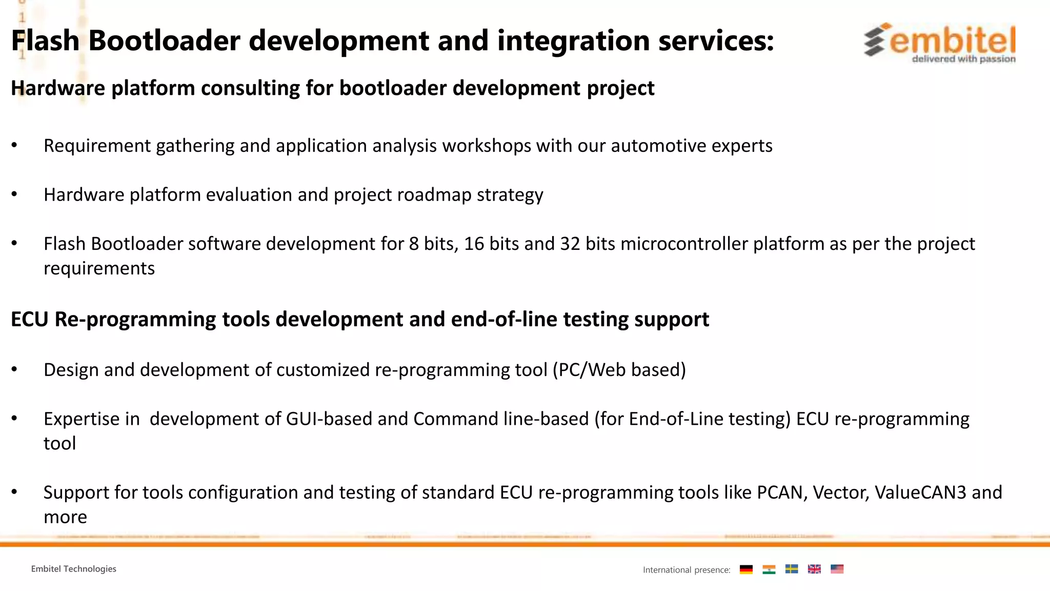 Embitel Technologies International presence: Hardware platform consulting for bootloader development project • Requirement gathering and application analysis workshops with our automotive experts • Hardware platform evaluation and project roadmap strategy • Flash Bootloader software development for 8 bits, 16 bits and 32 bits microcontroller platform as per the project requirements ECU Re-programming tools development and end-of-line testing support • Design and development of customized re-programming tool (PC/Web based) • Expertise in development of GUI-based and Command line-based (for End-of-Line testing) ECU re-programming tool • Support for tools configuration and testing of standard ECU re-programming tools like PCAN, Vector, ValueCAN3 and more Flash Bootloader development and integration services: 