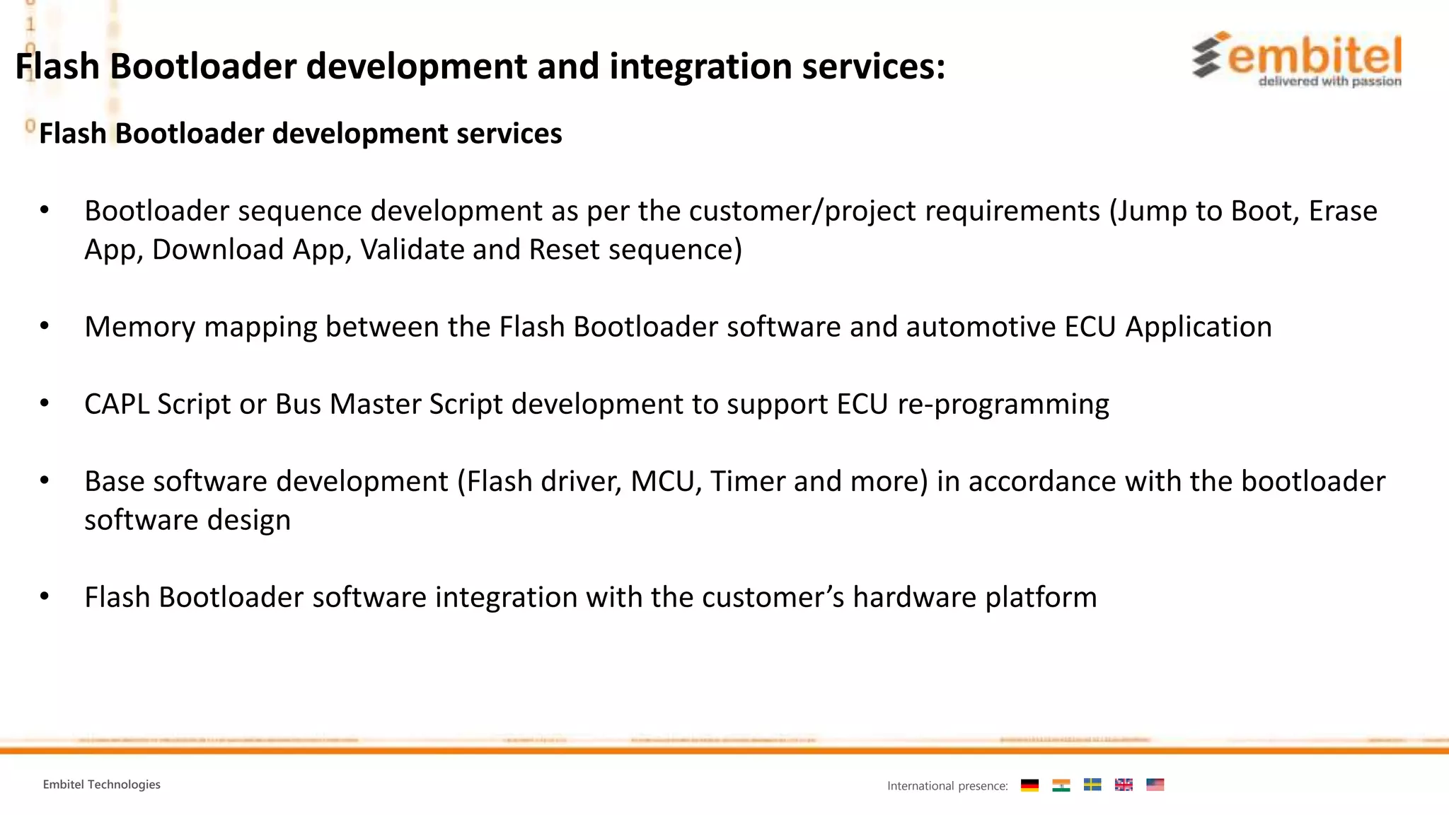Embitel Technologies International presence: Flash Bootloader development services • Bootloader sequence development as per the customer/project requirements (Jump to Boot, Erase App, Download App, Validate and Reset sequence) • Memory mapping between the Flash Bootloader software and automotive ECU Application • CAPL Script or Bus Master Script development to support ECU re-programming • Base software development (Flash driver, MCU, Timer and more) in accordance with the bootloader software design • Flash Bootloader software integration with the customer’s hardware platform Flash Bootloader development and integration services: 