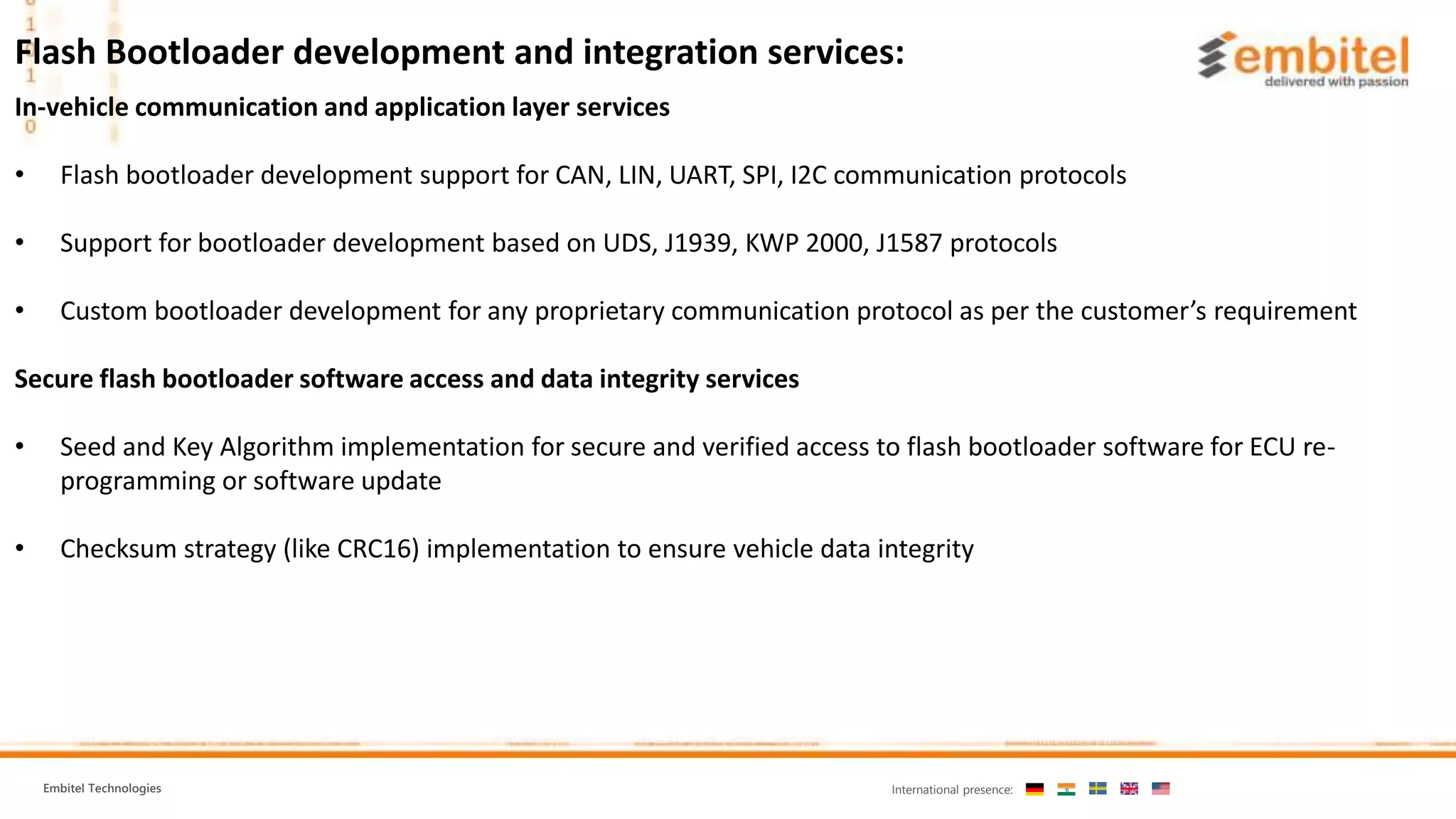 Embitel Technologies International presence: In-vehicle communication and application layer services • Flash bootloader development support for CAN, LIN, UART, SPI, I2C communication protocols • Support for bootloader development based on UDS, J1939, KWP 2000, J1587 protocols • Custom bootloader development for any proprietary communication protocol as per the customer’s requirement Secure flash bootloader software access and data integrity services • Seed and Key Algorithm implementation for secure and verified access to flash bootloader software for ECU re- programming or software update • Checksum strategy (like CRC16) implementation to ensure vehicle data integrity Flash Bootloader development and integration services: 