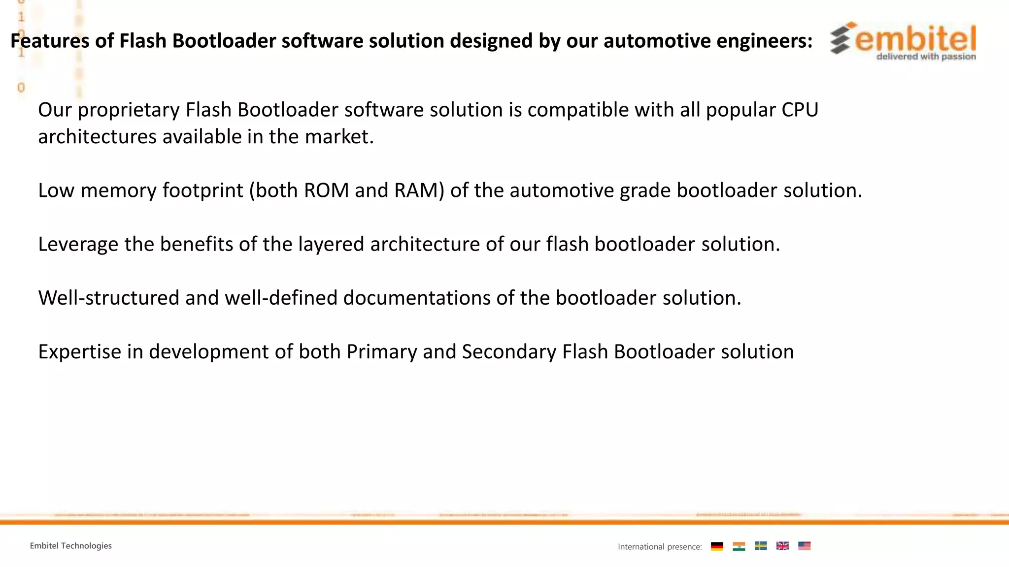 Embitel Technologies International presence: Our proprietary Flash Bootloader software solution is compatible with all popular CPU architectures available in the market. Low memory footprint (both ROM and RAM) of the automotive grade bootloader solution. Leverage the benefits of the layered architecture of our flash bootloader solution. Well-structured and well-defined documentations of the bootloader solution. Expertise in development of both Primary and Secondary Flash Bootloader solution Features of Flash Bootloader software solution designed by our automotive engineers: 