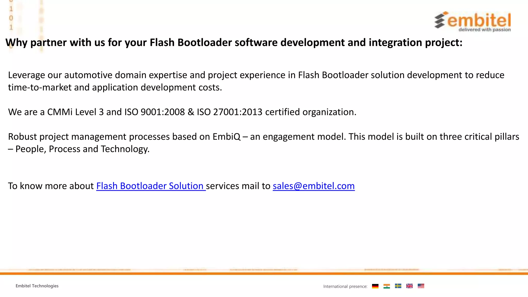 Embitel Technologies International presence: Why partner with us for your Flash Bootloader software development and integration project: Leverage our automotive domain expertise and project experience in Flash Bootloader solution development to reduce time-to-market and application development costs. We are a CMMi Level 3 and ISO 9001:2008 & ISO 27001:2013 certified organization. Robust project management processes based on EmbiQ – an engagement model. This model is built on three critical pillars – People, Process and Technology. To know more about Flash Bootloader Solution services mail to sales@embitel.com 