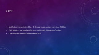 COST
• No JTAG connector in the ECU. One car could contain more than 70 ECUs
• JTAG adaptors are usually HIGH cost, could reach thousands of dollars.
• CAN adaptors are much more cheaper 10$