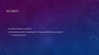 SECURITY
• No JTAG connector in the ECU.
• Communication with the bootloader is always authentication protected.
• Key/Seed protected