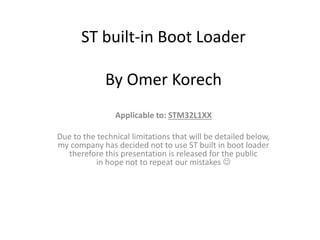 ST built-in Boot Loader
By Omer Korech
Applicable to: STM32L1XX
Due to the technical limitations that will be detailed below,
my company has decided not to use ST built in boot loader
therefore this presentation is released for the public
in hope not to repeat our mistakes 
 