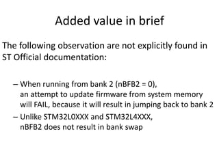 Added value in brief
The following observation are not explicitly found in
ST Official documentation:
– When running from bank 2 (nBFB2 = 0),
an attempt to update firmware from system memory
will FAIL, because it will result in jumping back to bank 2
– Unlike STM32L0XXX and STM32L4XXX,
nBFB2 does not result in bank swap
 