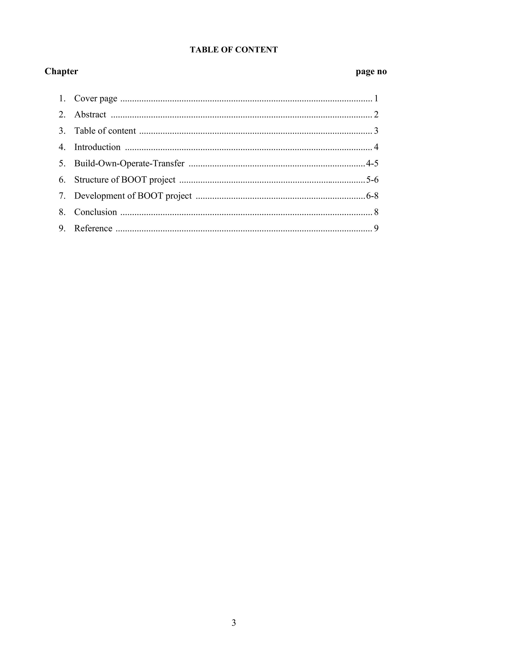 3
TABLE OF CONTENT
Chapter page no
1. Cover page ...........................................................................................................1
2. Abstract ............................................................................................................... 2
3. Table of content ................................................................................................... 3
4. Introduction ......................................................................................................... 4
5. Build-Own-Operate-Transfer ...........................................................................4-5
6. Structure of BOOT project ...............................................................................5-6
7. Development of BOOT project ........................................................................6-8
8. Conclusion ...........................................................................................................8
9. Reference ............................................................................................................. 9
 
